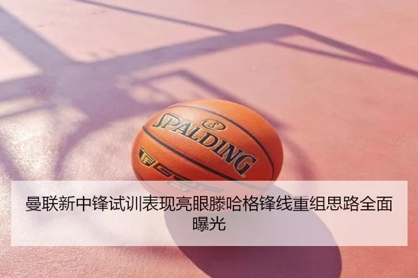 曼联新中锋试训表现亮眼滕哈格锋线重组思路全面曝光
