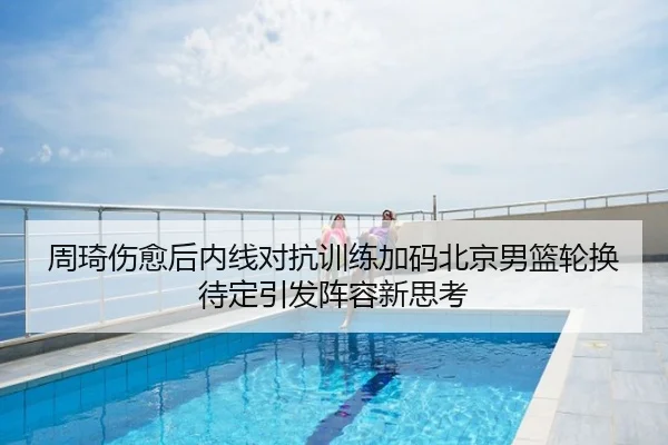 周琦伤愈后内线对抗训练加码北京男篮轮换待定引发阵容新思考