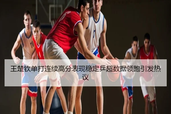 王楚钦单打连续高分表现稳定乒超数据领跑引发热议