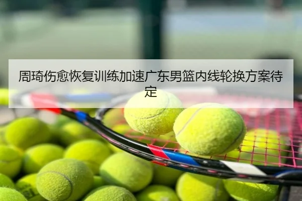 周琦伤愈恢复训练加速广东男篮内线轮换方案待定