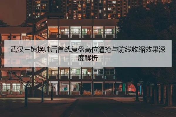 武汉三镇换帅后首战复盘高位逼抢与防线收缩效果深度解析