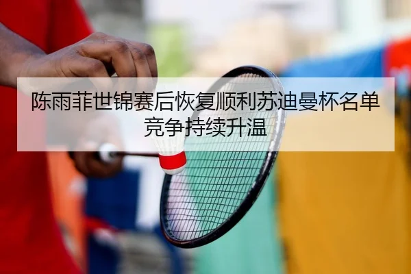 陈雨菲世锦赛后恢复顺利苏迪曼杯名单竞争持续升温