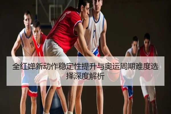 全红婵新动作稳定性提升与奥运周期难度选择深度解析
