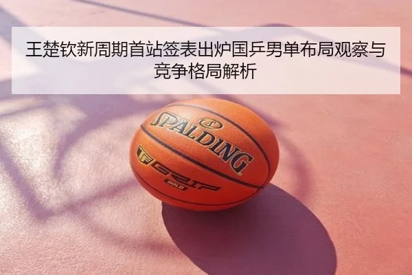 王楚钦新周期首站签表出炉国乒男单布局观察与竞争格局解析