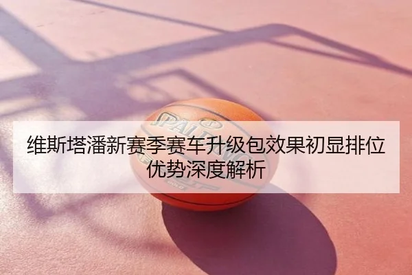 维斯塔潘新赛季赛车升级包效果初显排位优势深度解析