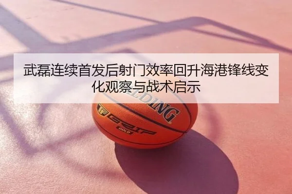 武磊连续首发后射门效率回升海港锋线变化观察与战术启示